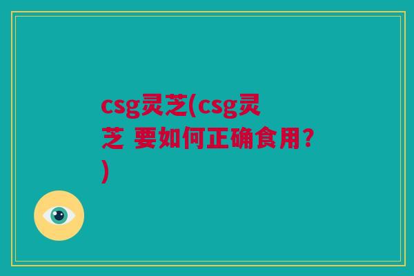 csg灵芝(csg灵芝 要如何正确食用?)