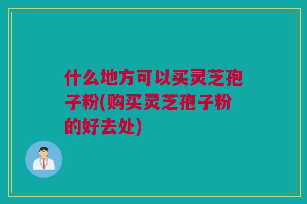什么地方可以买灵芝孢子粉(购买灵芝孢子粉的好去处)