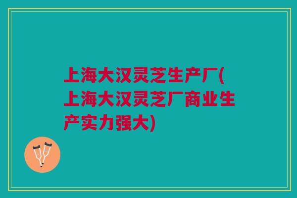 上海大汉灵芝生产厂(上海大汉灵芝厂商业生产实力强大)
