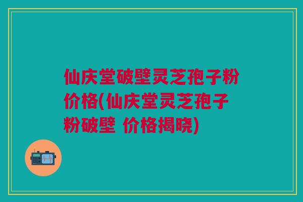 仙庆堂破壁灵芝孢子粉价格(仙庆堂灵芝孢子粉破壁 价格揭晓)