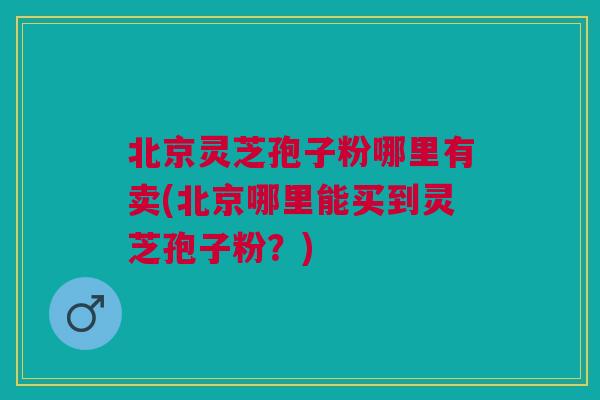 北京灵芝孢子粉哪里有卖(北京哪里能买到灵芝孢子粉?) 北京灵芝孢子粉哪里有卖(北京哪里能买到灵芝孢子粉?)