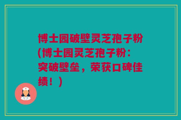 博士园破壁灵芝孢子粉(博士园灵芝孢子粉：突破壁垒，荣获口碑佳绩！)