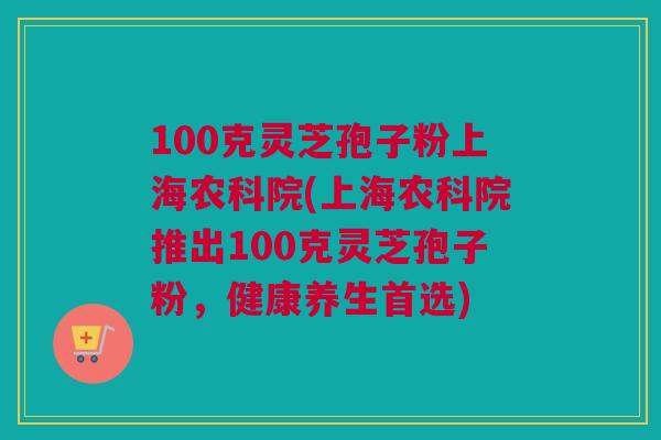 100克灵芝孢子粉上海农科院(上海农科院推出100克灵芝孢子粉，健康养生首选)