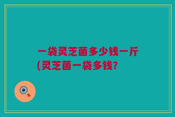 一袋灵芝菌多少钱一斤(灵芝菌一袋多钱？
