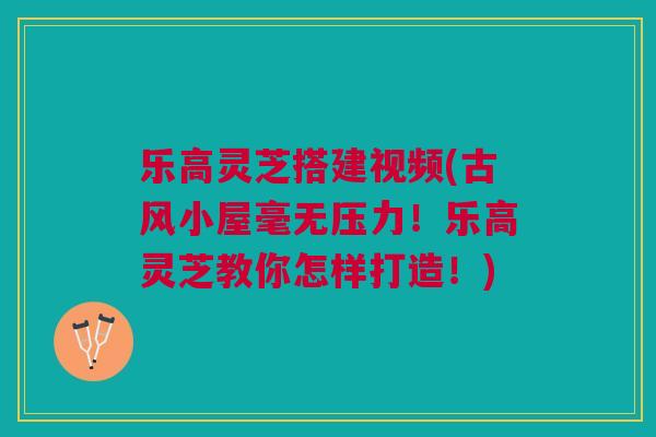 乐高灵芝搭建视频(古风小屋毫无压力！乐高灵芝教你怎样打造！)