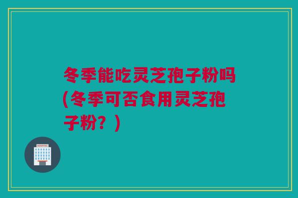 冬季能吃灵芝孢子粉吗(冬季可否食用灵芝孢子粉？)