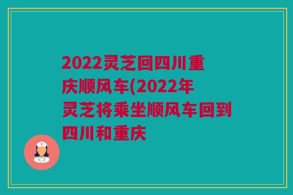 2022灵芝回四川重庆顺风车(2022年灵芝将乘坐顺风车回到四川和重庆