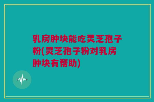乳房肿块能吃灵芝孢子粉(灵芝孢子粉对乳房肿块有帮助)