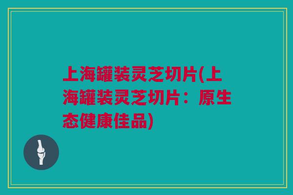 上海罐装灵芝切片(上海罐装灵芝切片：原生态健康佳品)