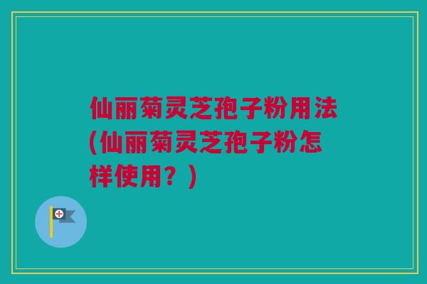 仙丽菊灵芝孢子粉用法(仙丽菊灵芝孢子粉怎样使用？)
