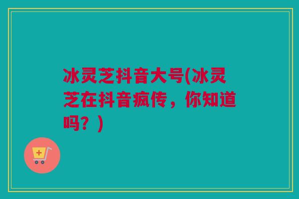 冰灵芝抖音大号(冰灵芝在抖音疯传，你知道吗？)