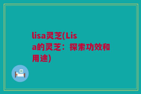 lisa灵芝(Lisa的灵芝：探索功效和用途)