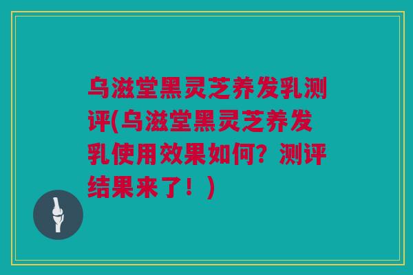 乌滋堂黑灵芝养发乳测评(乌滋堂黑灵芝养发乳使用效果如何？测评结果来了！)