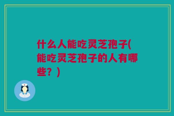 什么人能吃灵芝孢子(能吃灵芝孢子的人有哪些？)