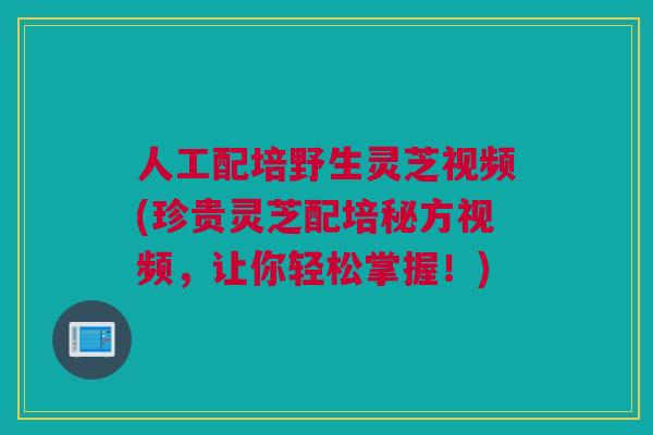 人工配培野生灵芝视频(珍贵灵芝配培秘方视频，让你轻松掌握！)