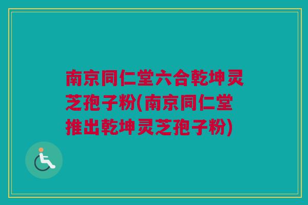 南京同仁堂六合乾坤灵芝孢子粉(南京同仁堂推出乾坤灵芝孢子粉)