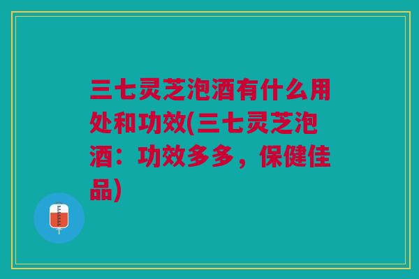 三七灵芝泡酒有什么用处和功效(三七灵芝泡酒：功效多多，保健佳品)