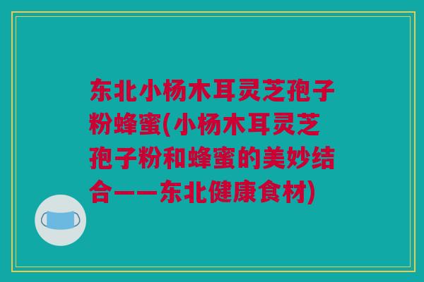 东北小杨木耳灵芝孢子粉蜂蜜(小杨木耳灵芝孢子粉和蜂蜜的美妙结合——东北健康食材)