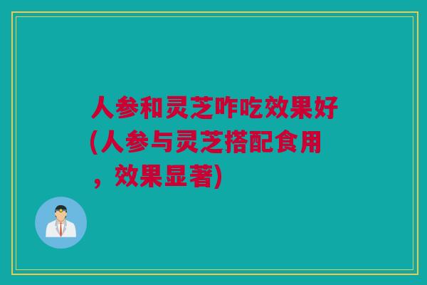 人参和灵芝咋吃效果好(人参与灵芝搭配食用，效果显著)