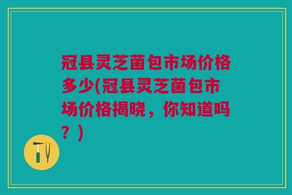 冠县灵芝菌包市场价格多少(冠县灵芝菌包市场价格揭晓，你知道吗？)