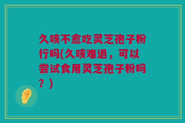 久咳不愈吃灵芝孢子粉行吗(久咳难退，可以尝试食用灵芝孢子粉吗？)