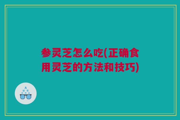 参灵芝怎么吃(正确食用灵芝的方法和技巧)