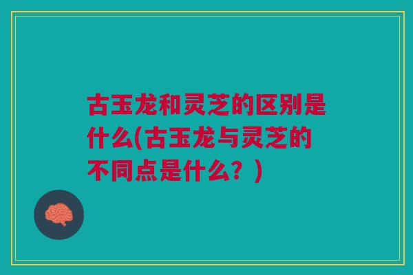 古玉龙和灵芝的区别是什么(古玉龙与灵芝的不同点是什么？)