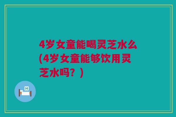 4岁女童能喝灵芝水么(4岁女童能够饮用灵芝水吗？)