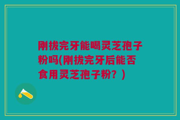 刚拔完牙能喝灵芝孢子粉吗(刚拔完牙后能否食用灵芝孢子粉？)