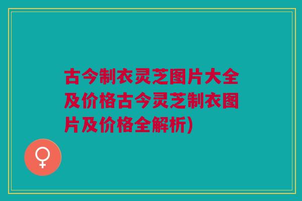 古今制衣灵芝图片大全及价格古今灵芝制衣图片及价格全解析)