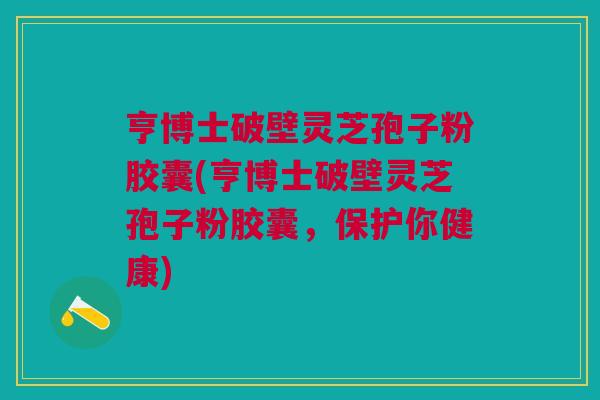 亨博士破壁灵芝孢子粉胶囊(亨博士破壁灵芝孢子粉胶囊，保护你健康)