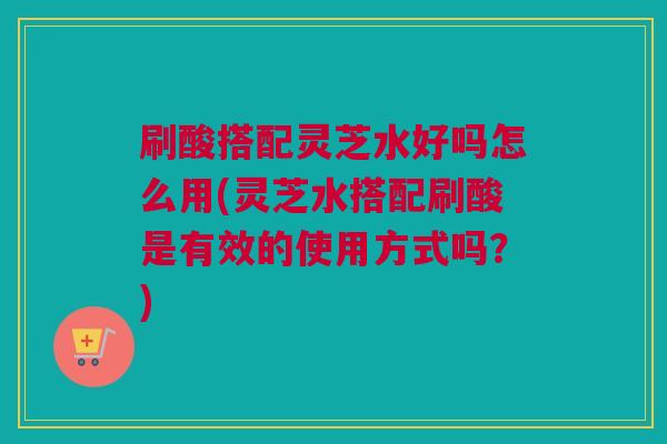 刷酸搭配灵芝水好吗怎么用(灵芝水搭配刷酸是有效的使用方式吗？)