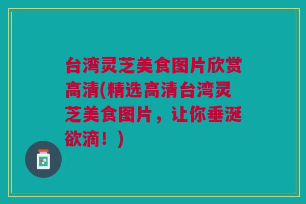 台湾灵芝美食图片欣赏高清(精选高清台湾灵芝美食图片，让你垂涎欲滴！)