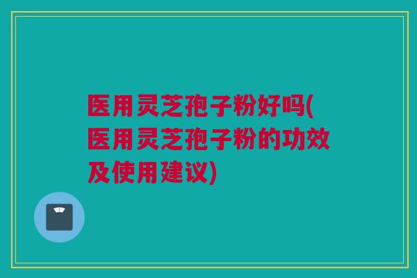 医用灵芝孢子粉好吗(医用灵芝孢子粉的功效及使用建议)