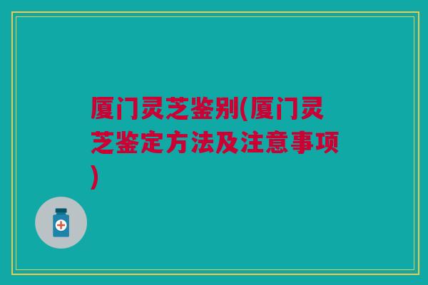 厦门灵芝鉴别(厦门灵芝鉴定方法及注意事项) 厦门灵芝鉴别(厦门灵芝鉴定方法及注意事项)