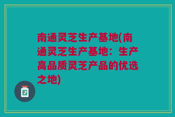 南通灵芝生产基地(南通灵芝生产基地：生产高品质灵芝产品的优选之地)