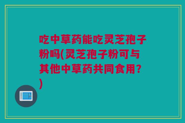 吃中草药能吃灵芝孢子粉吗(灵芝孢子粉可与其他中草药共同食用？)