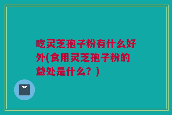 吃灵芝孢子粉有什么好外(食用灵芝孢子粉的益处是什么？)