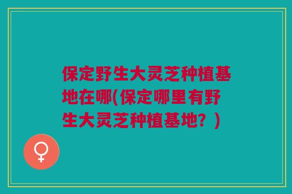 保定野生大灵芝种植基地在哪(保定哪里有野生大灵芝种植基地?) 保定野生大灵芝种植基地在哪(保定哪里有野生大灵芝种植基地?)