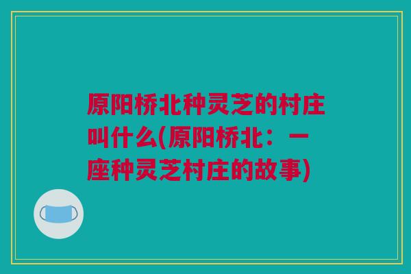 原阳桥北种灵芝的村庄叫什么(原阳桥北：一座种灵芝村庄的故事)
