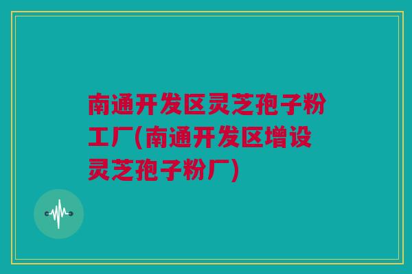 南通开发区灵芝孢子粉工厂(南通开发区增设灵芝孢子粉厂)
