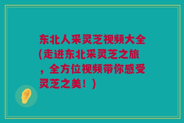 东北人采灵芝视频大全(走进东北采灵芝之旅，全方位视频带你感受灵芝之美！)
