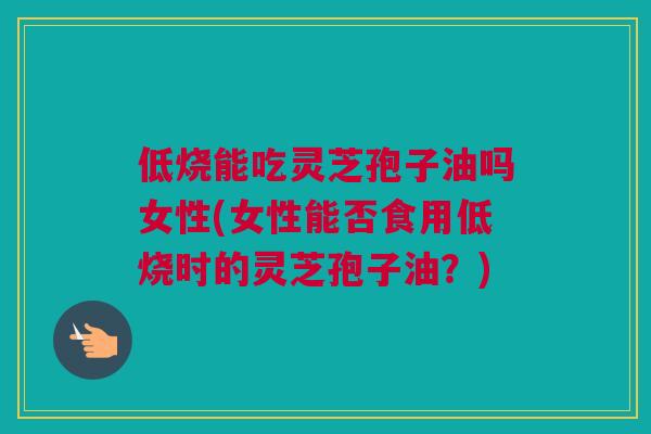 低烧能吃灵芝孢子油吗女性(女性能否食用低烧时的灵芝孢子油？)