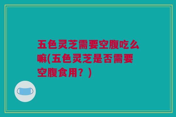 五色灵芝需要空腹吃么嘛(五色灵芝是否需要空腹食用?) 五色灵芝需要空腹吃么嘛(五色灵芝是否需要空腹食用?)