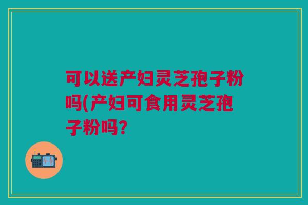可以送产妇灵芝孢子粉吗(产妇可食用灵芝孢子粉吗？