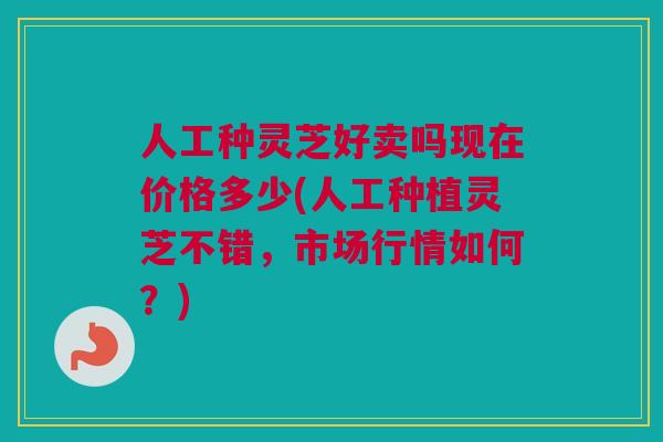 人工种灵芝好卖吗现在价格多少(人工种植灵芝不错，市场行情如何？)