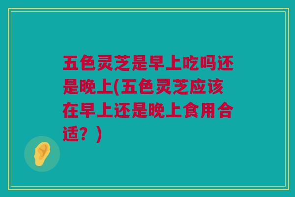 五色灵芝是早上吃吗还是晚上(五色灵芝应该在早上还是晚上食用合适？)
