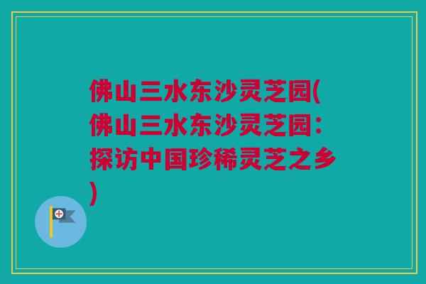 佛山三水东沙灵芝园(佛山三水东沙灵芝园：探访中国珍稀灵芝之乡)