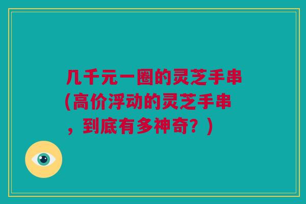 几千元一圈的灵芝手串(高价浮动的灵芝手串，到底有多神奇？)