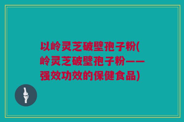 以岭灵芝破壁孢子粉(岭灵芝破壁孢子粉——强效功效的保健食品)